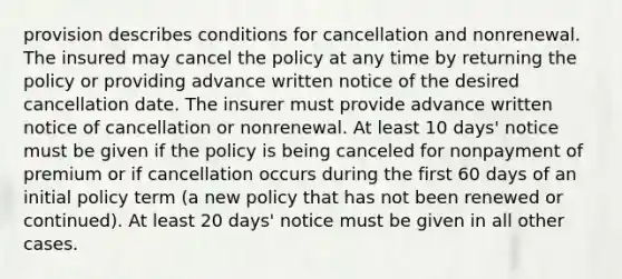 provision describes conditions for cancellation and nonrenewal. The insured may cancel the policy at any time by returning the policy or providing advance written notice of the desired cancellation date. The insurer must provide advance written notice of cancellation or nonrenewal. At least 10 days' notice must be given if the policy is being canceled for nonpayment of premium or if cancellation occurs during the first 60 days of an initial policy term (a new policy that has not been renewed or continued). At least 20 days' notice must be given in all other cases.