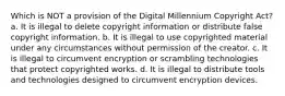 Which is NOT a provision of the Digital Millennium Copyright Act? a. It is illegal to delete copyright information or distribute false copyright information. b. It is illegal to use copyrighted material under any circumstances without permission of the creator. c. It is illegal to circumvent encryption or scrambling technologies that protect copyrighted works. d. It is illegal to distribute tools and technologies designed to circumvent encryption devices.