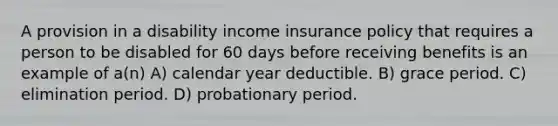 A provision in a disability income insurance policy that requires a person to be disabled for 60 days before receiving benefits is an example of a(n) A) calendar year deductible. B) grace period. C) elimination period. D) probationary period.