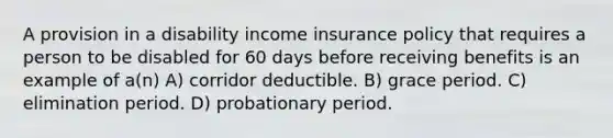 A provision in a disability income insurance policy that requires a person to be disabled for 60 days before receiving benefits is an example of a(n) A) corridor deductible. B) grace period. C) elimination period. D) probationary period.