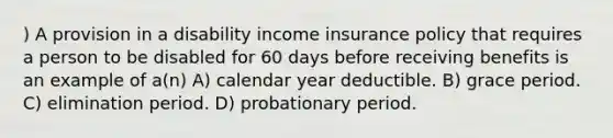 ) A provision in a disability income insurance policy that requires a person to be disabled for 60 days before receiving benefits is an example of a(n) A) calendar year deductible. B) grace period. C) elimination period. D) probationary period.