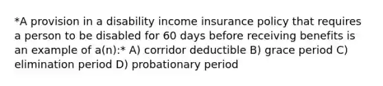 *A provision in a disability income insurance policy that requires a person to be disabled for 60 days before receiving benefits is an example of a(n):* A) corridor deductible B) grace period C) elimination period D) probationary period