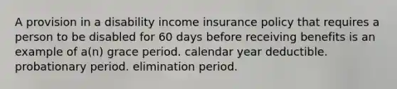 A provision in a disability income insurance policy that requires a person to be disabled for 60 days before receiving benefits is an example of a(n) grace period. calendar year deductible. probationary period. elimination period.