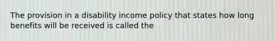 The provision in a disability income policy that states how long benefits will be received is called the