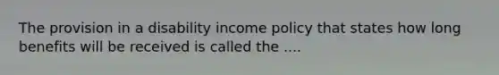 The provision in a disability income policy that states how long benefits will be received is called the ....