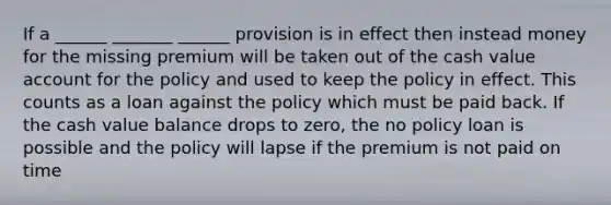 If a ______ _______ ______ provision is in effect then instead money for the missing premium will be taken out of the cash value account for the policy and used to keep the policy in effect. This counts as a loan against the policy which must be paid back. If the cash value balance drops to zero, the no policy loan is possible and the policy will lapse if the premium is not paid on time