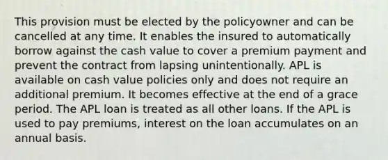 This provision must be elected by the policyowner and can be cancelled at any time. It enables the insured to automatically borrow against the cash value to cover a premium payment and prevent the contract from lapsing unintentionally. APL is available on cash value policies only and does not require an additional premium. It becomes effective at the end of a grace period. The APL loan is treated as all other loans. If the APL is used to pay premiums, interest on the loan accumulates on an annual basis.