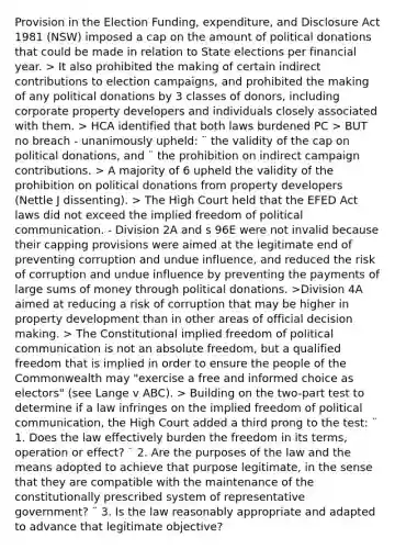 Provision in the Election Funding, expenditure, and Disclosure Act 1981 (NSW) imposed a cap on the amount of political donations that could be made in relation to State elections per financial year. > It also prohibited the making of certain indirect contributions to election campaigns, and prohibited the making of any political donations by 3 classes of donors, including corporate property developers and individuals closely associated with them. > HCA identified that both laws burdened PC > BUT no breach - unanimously upheld: ¨ the validity of the cap on political donations, and ¨ the prohibition on indirect campaign contributions. > A majority of 6 upheld the validity of the prohibition on political donations from property developers (Nettle J dissenting). > The High Court held that the EFED Act laws did not exceed the implied freedom of political communication. - Division 2A and s 96E were not invalid because their capping provisions were aimed at the legitimate end of preventing corruption and undue influence, and reduced the risk of corruption and undue influence by preventing the payments of large sums of money through political donations. >Division 4A aimed at reducing a risk of corruption that may be higher in property development than in other areas of official decision making. > The Constitutional implied freedom of political communication is not an absolute freedom, but a qualified freedom that is implied in order to ensure the people of the Commonwealth may "exercise a free and informed choice as electors" (see Lange v ABC). > Building on the two-part test to determine if a law infringes on the implied freedom of political communication, the High Court added a third prong to the test: ¨ 1. Does the law effectively burden the freedom in its terms, operation or effect? ¨ 2. Are the purposes of the law and the means adopted to achieve that purpose legitimate, in the sense that they are compatible with the maintenance of the constitutionally prescribed system of representative government? ¨ 3. Is the law reasonably appropriate and adapted to advance that legitimate objective?