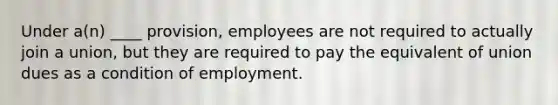 Under a(n) ____ provision, employees are not required to actually join a union, but they are required to pay the equivalent of union dues as a condition of employment.