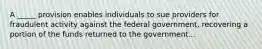 A _____ provision enables individuals to sue providers for fraudulent activity against the federal government, recovering a portion of the funds returned to the government...