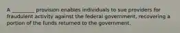 A _________ provision enables individuals to sue providers for fraudulent activity against the federal government, recovering a portion of the funds returned to the government.