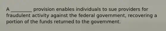 A _________ provision enables individuals to sue providers for fraudulent activity against the federal government, recovering a portion of the funds returned to the government.