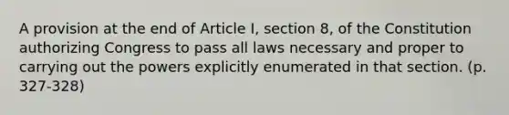 A provision at the end of Article I, section 8, of the Constitution authorizing Congress to pass all laws necessary and proper to carrying out the powers explicitly enumerated in that section. (p. 327-328)