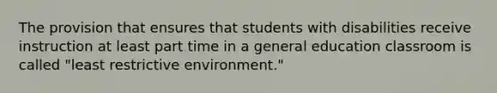 The provision that ensures that students with disabilities receive instruction at least part time in a general education classroom is called "least restrictive environment."