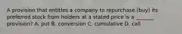 A provision that entitles a company to repurchase (buy) its preferred stock from holders at a stated price is a _______ provision? A. put B. conversion C. cumulative D. call