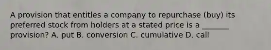 A provision that entitles a company to repurchase (buy) its preferred stock from holders at a stated price is a _______ provision? A. put B. conversion C. cumulative D. call