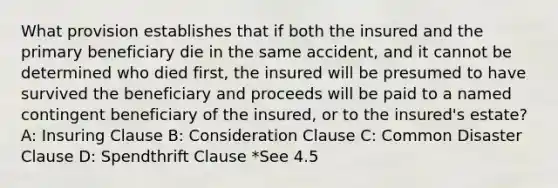 What provision establishes that if both the insured and the primary beneficiary die in the same accident, and it cannot be determined who died first, the insured will be presumed to have survived the beneficiary and proceeds will be paid to a named contingent beneficiary of the insured, or to the insured's estate? A: Insuring Clause B: Consideration Clause C: Common Disaster Clause D: Spendthrift Clause *See 4.5