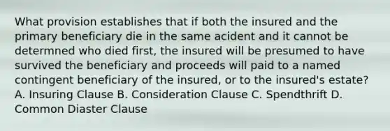 What provision establishes that if both the insured and the primary beneficiary die in the same acident and it cannot be determned who died first, the insured will be presumed to have survived the beneficiary and proceeds will paid to a named contingent beneficiary of the insured, or to the insured's estate? A. Insuring Clause B. Consideration Clause C. Spendthrift D. Common Diaster Clause