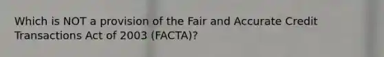 Which is NOT a provision of the Fair and Accurate Credit Transactions Act of 2003 (FACTA)?