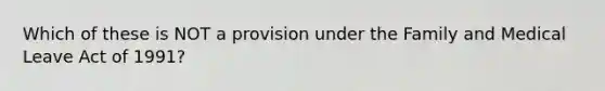 Which of these is NOT a provision under the Family and Medical Leave Act of 1991?