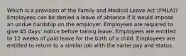 Which is a provision of the Family and Medical Leave Act (FMLA)? Employees can be denied a leave of absence if it would impose an undue hardship on the employer. Employees are required to give 45 days' notice before taking leave. Employees are entitled to 12 weeks of paid leave for the birth of a child. Employees are entitled to return to a similar job with the same pay and status.