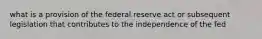 what is a provision of the federal reserve act or subsequent legislation that contributes to the independence of the fed