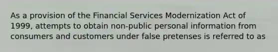 As a provision of the Financial Services Modernization Act of 1999, attempts to obtain non-public personal information from consumers and customers under false pretenses is referred to as