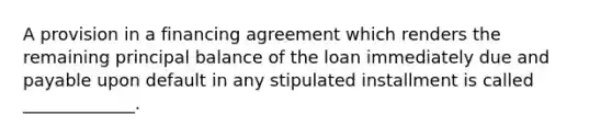 A provision in a financing agreement which renders the remaining principal balance of the loan immediately due and payable upon default in any stipulated installment is called _____________.