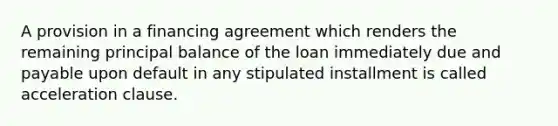 A provision in a financing agreement which renders the remaining principal balance of the loan immediately due and payable upon default in any stipulated installment is called acceleration clause.