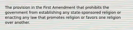 The provision in the First Amendment that prohibits the government from establishing any state-sponsored religion or enacting any law that promotes religion or favors one religion over another.