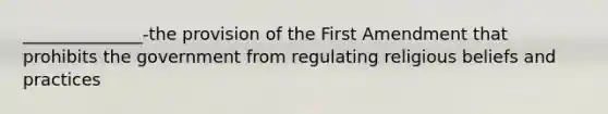 ______________-the provision of the First Amendment that prohibits the government from regulating religious beliefs and practices