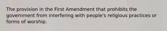 The provision in the First Amendment that prohibits the government from interfering with people's religious practices or forms of worship.