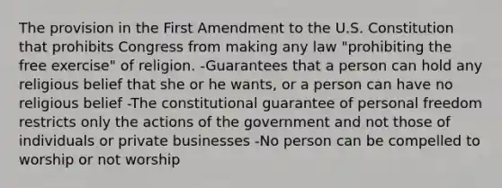 The provision in the First Amendment to the U.S. Constitution that prohibits Congress from making any law "prohibiting the free exercise" of religion. -Guarantees that a person can hold any religious belief that she or he wants, or a person can have no religious belief -The constitutional guarantee of personal freedom restricts only the actions of the government and not those of individuals or private businesses -No person can be compelled to worship or not worship