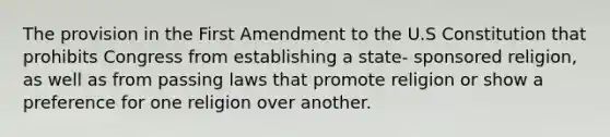 The provision in the First Amendment to the U.S Constitution that prohibits Congress from establishing a state- sponsored religion, as well as from passing laws that promote religion or show a preference for one religion over another.