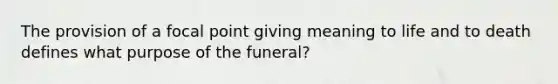 The provision of a focal point giving meaning to life and to death defines what purpose of the funeral?