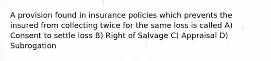 A provision found in insurance policies which prevents the insured from collecting twice for the same loss is called A) Consent to settle loss B) Right of Salvage C) Appraisal D) Subrogation