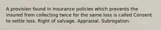 A provision found in insurance policies which prevents the insured from collecting twice for the same loss is called Consent to settle loss. Right of salvage. Appraisal. Subrogation.