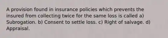 A provision found in insurance policies which prevents the insured from collecting twice for the same loss is called a) Subrogation. b) Consent to settle loss. c) Right of salvage. d) Appraisal.