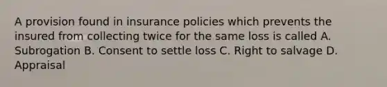 A provision found in insurance policies which prevents the insured from collecting twice for the same loss is called A. Subrogation B. Consent to settle loss C. Right to salvage D. Appraisal