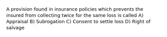 A provision found in insurance policies which prevents the insured from collecting twice for the same loss is called A) Appraisal B) Subrogation C) Consent to settle loss D) Right of salvage