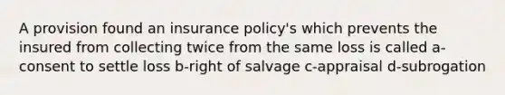 A provision found an insurance policy's which prevents the insured from collecting twice from the same loss is called a-consent to settle loss b-right of salvage c-appraisal d-subrogation