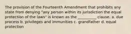 The provision of the Fourteenth Amendment that prohibits any state from denying "any person within its jurisdiction the equal protection of the laws" is known as the __________ clause. a. due process b. privileges and immunities c. grandfather d. equal protection