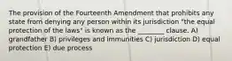 The provision of the Fourteenth Amendment that prohibits any state from denying any person within its jurisdiction "the equal protection of the laws" is known as the ________ clause. A) grandfather B) privileges and immunities C) jurisdiction D) equal protection E) due process