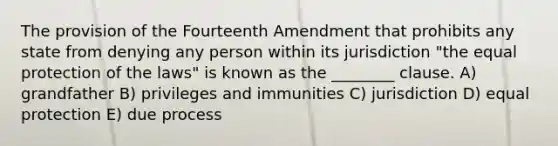 The provision of the Fourteenth Amendment that prohibits any state from denying any person within its jurisdiction "the equal protection of the laws" is known as the ________ clause. A) grandfather B) privileges and immunities C) jurisdiction D) equal protection E) due process