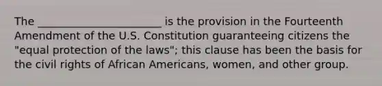 The _______________________ is the provision in the Fourteenth Amendment of the U.S. Constitution guaranteeing citizens the "equal protection of the laws"; this clause has been the basis for the civil rights of African Americans, women, and other group.