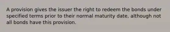 A provision gives the issuer the right to redeem the bonds under specified terms prior to their normal maturity date, although not all bonds have this provision.