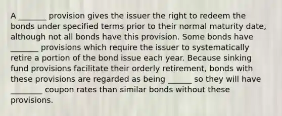 A _______ provision gives the issuer the right to redeem the bonds under specified terms prior to their normal maturity date, although not all bonds have this provision. Some bonds have _______ provisions which require the issuer to systematically retire a portion of the bond issue each year. Because sinking fund provisions facilitate their orderly retirement, bonds with these provisions are regarded as being ______ so they will have ________ coupon rates than similar bonds without these provisions.