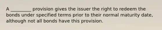 A _________ provision gives the issuer the right to redeem the bonds under specified terms prior to their normal maturity date, although not all bonds have this provision.