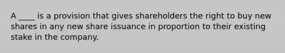 A ____ is a provision that gives shareholders the right to buy new shares in any new share issuance in proportion to their existing stake in the company.