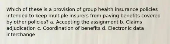 Which of these is a provision of group health insurance policies intended to keep multiple insurers from paying benefits covered by other policies? a. Accepting the assignment b. Claims adjudication c. Coordination of benefits d. Electronic data interchange